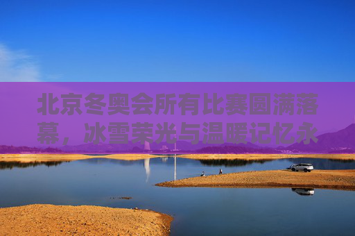 北京冬奥会所有比赛圆满落幕，冰雪荣光与温暖记忆永存，北京冬奥会圆满落幕 冰雪荣光与温暖记忆永存