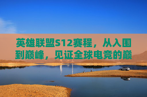 英雄联盟S12赛程，从入围到巅峰，见证全球电竞的巅峰对决，英雄联盟S12赛程，从入围到巅峰，见证全球电竞巅峰对决