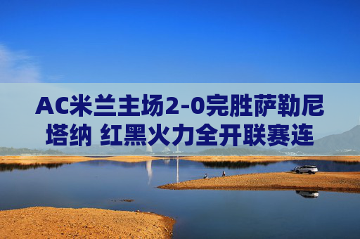 AC米兰主场2-0完胜萨勒尼塔纳 红黑火力全开联赛连胜延续，AC米兰主场2-0完胜萨勒尼塔纳 红黑火力全开联赛连胜延续