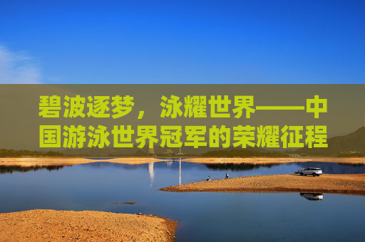 碧波逐梦,泳耀世界——中国游泳世界冠军的荣耀征程,碧波逐梦泳耀世界,中国泳将荣耀征程