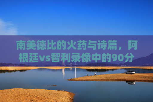 南美德比的火药与诗篇,阿根廷vs智利录像中的90分钟攻防史诗