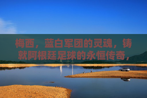 梅西，蓝白军团的灵魂，铸就阿根廷足球的永恒传奇，梅西，蓝白军团的灵魂，阿根廷足球的永恒传奇