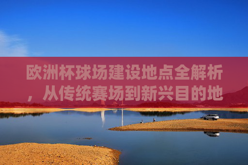 欧洲杯球场建设地点全解析,从传统赛场到新兴目的地,欧洲杯球场地点全解析,从传统赛场到新兴目的地