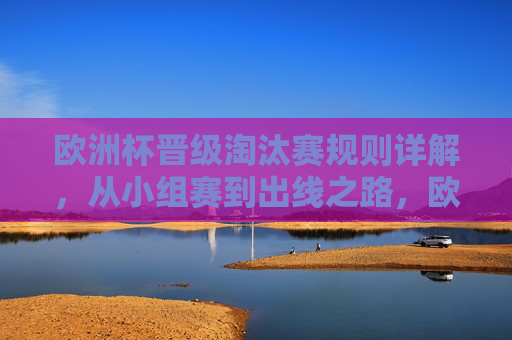 欧洲杯晋级淘汰赛规则详解,从小组赛到出线之路,欧洲杯晋级淘汰赛规则详解,从小组赛到出线之路