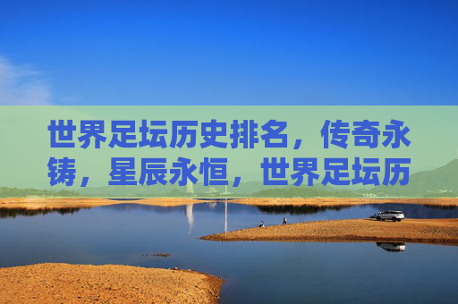 世界足坛历史排名，传奇永铸，星辰永恒，世界足坛历史传奇，永铸星辰，永恒光芒