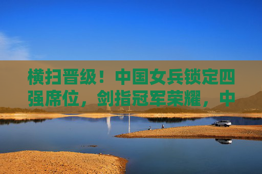 横扫晋级!中国女兵锁定四强席位,剑指冠军荣耀,中国女兵横扫晋级锁定四强 剑指冠军