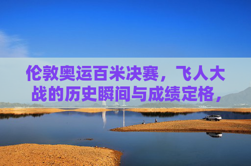 伦敦奥运百米决赛,飞人大战的历史瞬间与成绩定格,伦敦奥运百米决赛,飞人大战的历史瞬间与成绩定格
