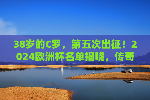 38岁的C罗，第五次出征！2024欧洲杯名单揭晓，传奇永不落幕，热爱永不熄灭，38岁C罗第五征欧洲杯，传奇永续，热爱不息