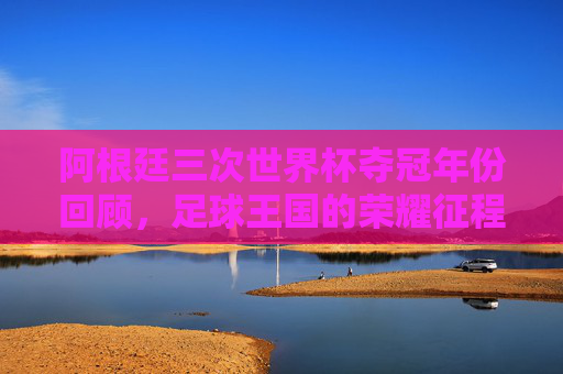 阿根廷三次世界杯夺冠年份回顾，足球王国的荣耀征程，阿根廷三度世界杯夺冠，荣耀征程