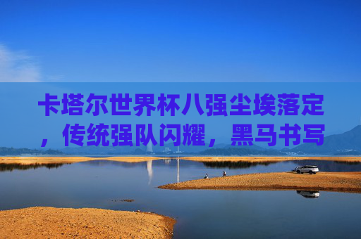 卡塔尔世界杯八强尘埃落定，传统强队闪耀，黑马书写传奇，卡塔尔世界杯八强尘埃落定，传统强队闪耀，黑马书写传奇