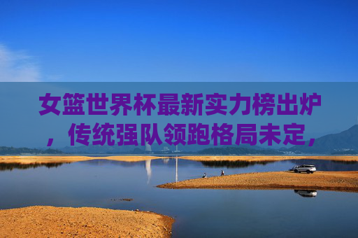 女篮世界杯最新实力榜出炉，传统强队领跑格局未定，新势力崛起搅动争冠格局，女篮世界杯最新实力榜，传统强队领跑，新势力崛起搅动争冠格局