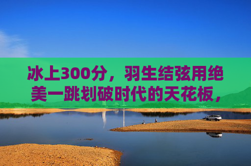 冰上300分,羽生结弦用绝美一跳划破时代的天花板,羽生结弦冰上300分,绝美一跳划破时代天花板