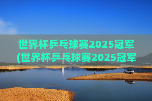 世界杯乒乓球赛2025冠军(世界杯乒乓球赛2025冠军是谁)世界杯乒乓球赛2025冠军