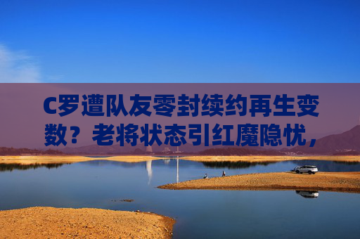 C罗遭队友零封续约再生变数？老将状态引红魔隐忧，C罗续约再生变数！遭队友零封老将状态引红魔隐忧