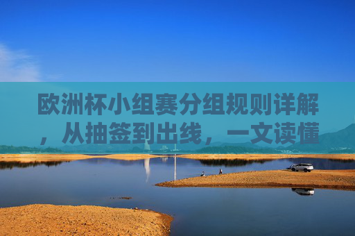 欧洲杯小组赛分组规则详解,从抽签到出线,一文读懂,欧洲杯小组赛分组规则详解,从抽签到出线