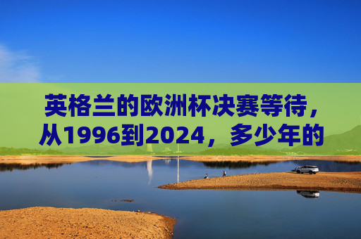英格兰的欧洲杯决赛等待，从1996到2024，多少年的心碎与期盼？英格兰28年欧洲杯决赛等待，从1996到2024的心碎与期盼