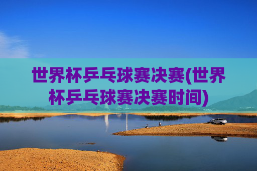 世界杯乒乓球赛决赛(世界杯乒乓球赛决赛时间)