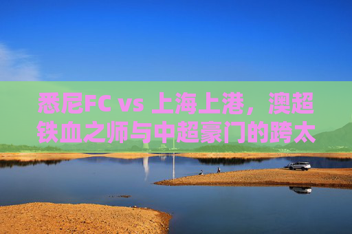 悉尼FC vs 上海上港,澳超铁血之师与中超豪门的跨太平洋对话,悉尼FCvs上海上港,澳超铁血与中超豪门的跨太平洋对话