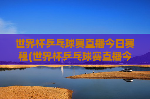 世界杯乒乓球赛直播今日赛程(世界杯乒乓球赛直播今日赛程表)世界杯乒乓球赛直播今日赛程
