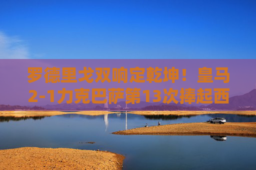 罗德里戈双响定乾坤！皇马2-1力克巴萨第13次捧起西超杯，罗德里戈双响定乾坤！皇马2-1力克巴萨第13次捧西超杯