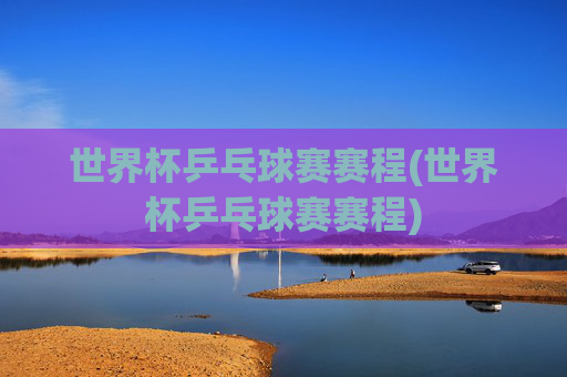 世界杯乒乓球赛赛程(世界杯乒乓球赛赛程)