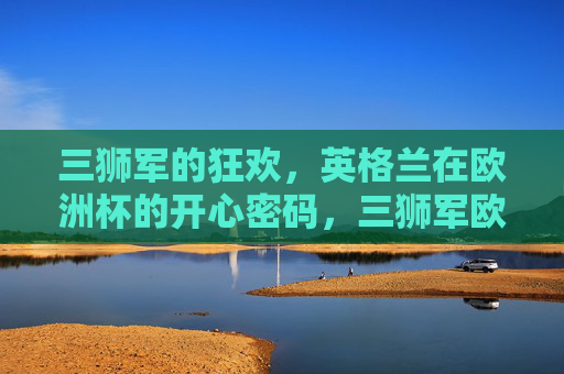 三狮军的狂欢,英格兰在欧洲杯的开心密码,三狮军欧洲杯狂欢密码