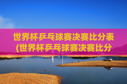 世界杯乒乓球赛决赛比分表(世界杯乒乓球赛决赛比分表格)世界杯乒乓球赛决赛比分表