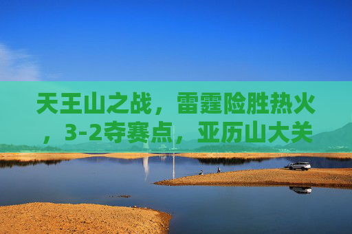 天王山之战,雷霆险胜热火,3-2夺赛点,亚历山大关键球定乾坤,天王山之战雷霆险胜热火 3-2夺赛点亚历山大关键球定乾坤