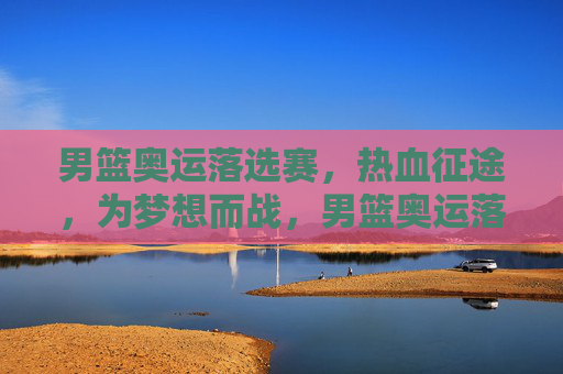 男篮奥运落选赛,热血征途,为梦想而战,男篮奥运落选赛,热血征途,为梦而战