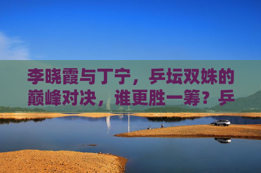 李晓霞与丁宁，乒坛双姝的巅峰对决，谁更胜一筹？乒坛双姝巅峰对决，李晓霞与丁宁谁更胜一筹？