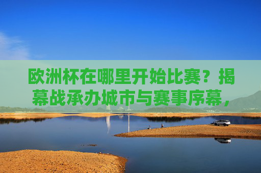 欧洲杯在哪里开始比赛?揭幕战承办城市与赛事序幕,欧洲杯揭幕战承办城市与赛事序幕