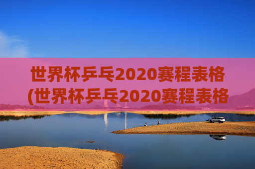 世界杯乒乓2020赛程表格(世界杯乒乓2020赛程表格图片)