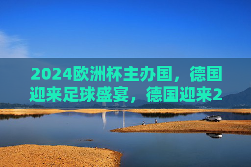 2024欧洲杯主办国，德国迎来足球盛宴，德国迎来2024欧洲杯足球盛宴
