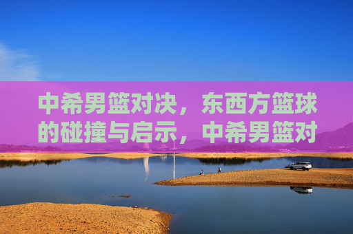 中希男篮对决,东西方篮球的碰撞与启示,中希男篮对决,东西方篮球的碰撞与启示