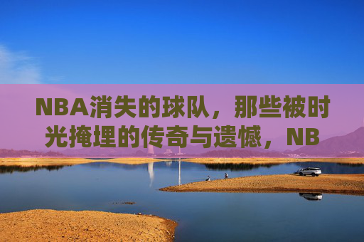 NBA消失的球队,那些被时光掩埋的传奇与遗憾,NBA消失的球队,时光尘封的传奇与遗憾