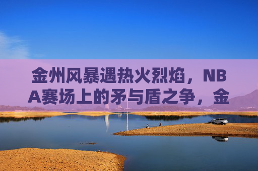 金州风暴遇热火烈焰，NBA赛场上的矛与盾之争，金州VS热火，NBA矛与盾巅峰对决
