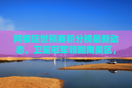 阿根廷世预赛积分榜最新动态，卫冕冠军领跑南美区，出线形势与关键挑战解析，阿根廷世预赛最新积分榜，卫冕冠军领跑南美区，出线形势与关键挑战解析