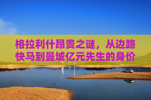 格拉利什昂贵之谜，从边路快马到曼城亿元先生的身价密码，格拉利什，从边路快马到曼城亿元先生的身价密码