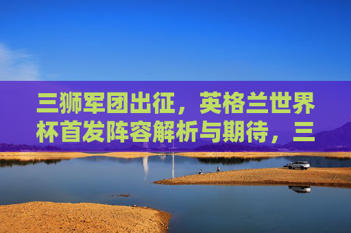三狮军团出征，英格兰世界杯首发阵容解析与期待，三狮军团出征世界杯，首发阵容解析与期待