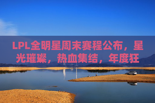 LPL全明星周末赛程公布,星光璀璨,热血集结,年度狂欢即将上演