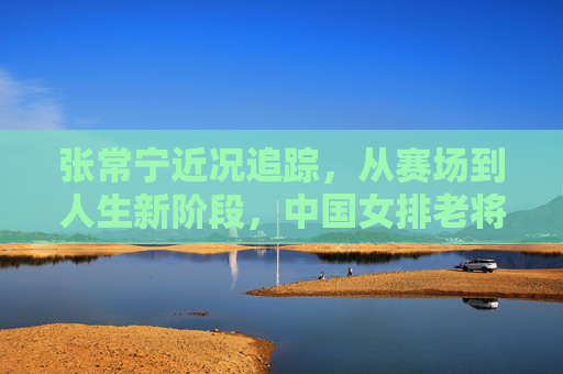 张常宁近况追踪,从赛场到人生新阶段,中国女排老将的回归引期待,张常宁回归引期待,中国女排老将开启人生新阶段