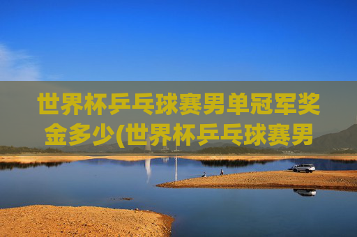 世界杯乒乓球赛男单冠军奖金多少(世界杯乒乓球赛男单冠军奖金多少钱)世界杯乒乓球赛男单冠军奖金多少
