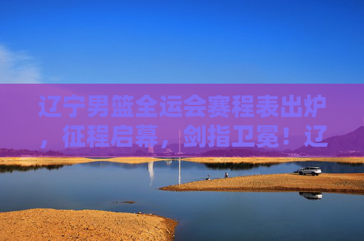 辽宁男篮全运会赛程表出炉，征程启幕，剑指卫冕！辽宁男篮全运会赛程出炉 征程启幕剑指卫冕