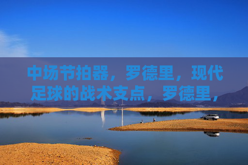 中场节拍器,罗德里,现代足球的战术支点,罗德里,中场节拍器,现代足球的战术支点
