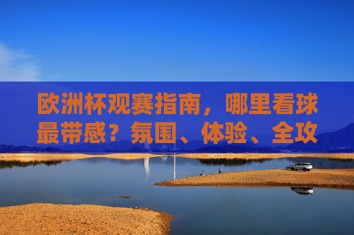 欧洲杯观赛指南，哪里看球最带感？氛围、体验、全攻略！欧洲杯观赛指南，哪里看球氛围最带感？体验全攻略！