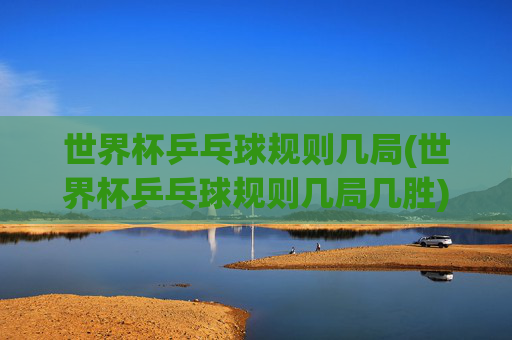 世界杯乒乓球规则几局(世界杯乒乓球规则几局几胜)