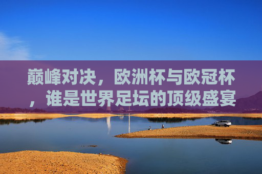 巅峰对决，欧洲杯与欧冠杯，谁是世界足坛的顶级盛宴？欧洲杯vs欧冠杯，世界足坛顶级盛宴巅峰对决