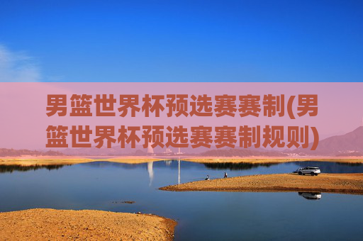 男篮世界杯预选赛赛制(男篮世界杯预选赛赛制规则)