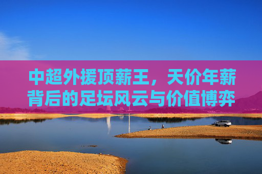 中超外援顶薪王，天价年薪背后的足坛风云与价值博弈，天价年薪下的中超顶薪王，足坛风云与价值博弈