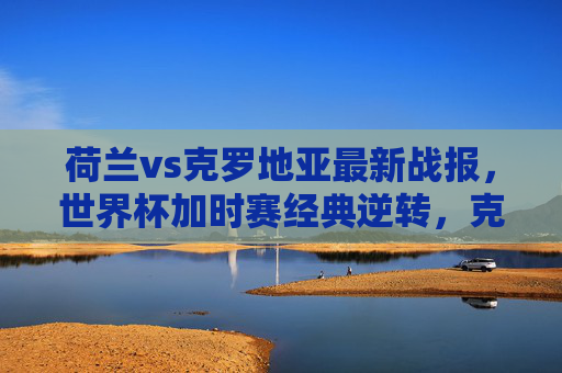 荷兰vs克罗地亚最新战报,世界杯加时赛经典逆转,克罗地亚3-1晋级四强,世界杯加时赛经典逆转!克罗地亚3-1力克荷兰晋级四强